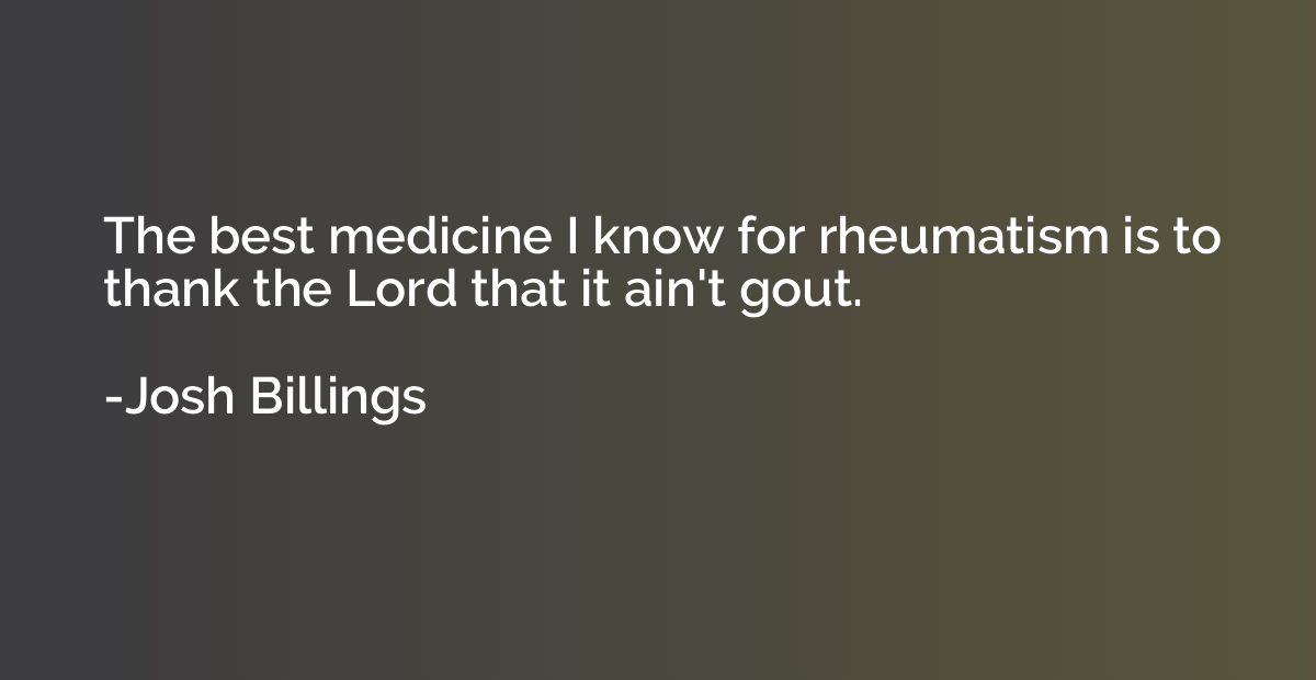 The best medicine I know for rheumatism is to thank the Lord