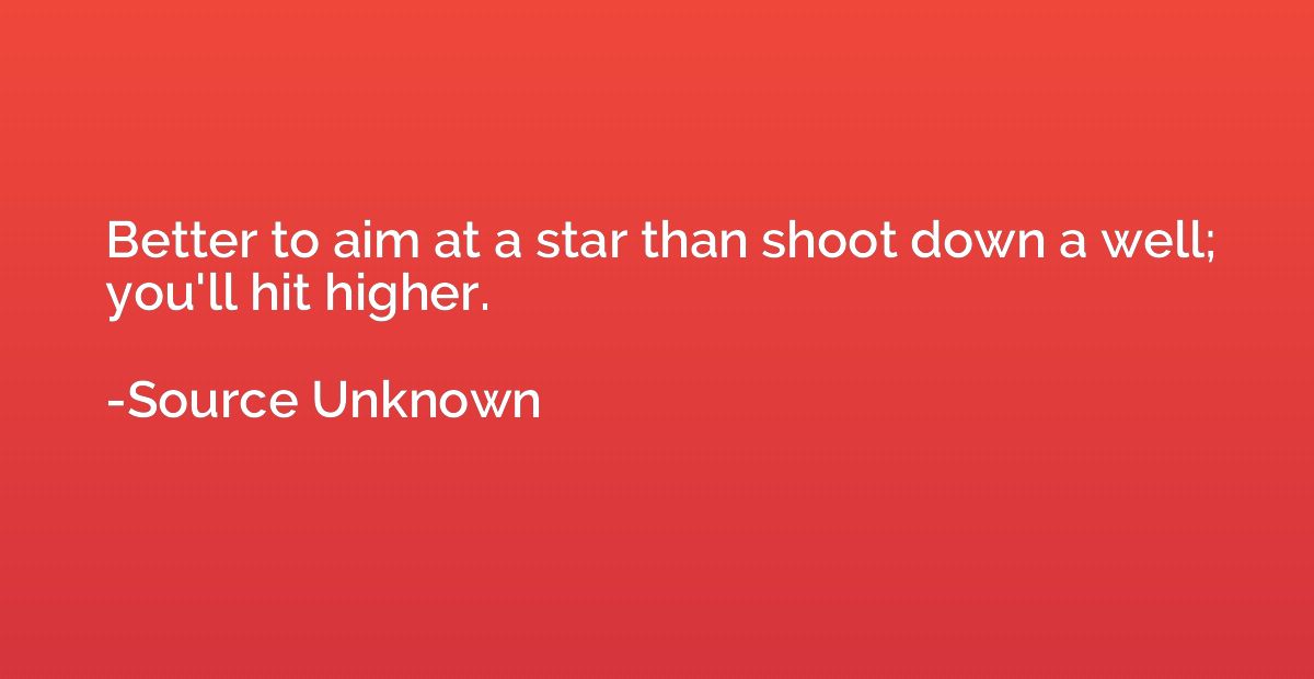 Better to aim at a star than shoot down a well; you'll hit h