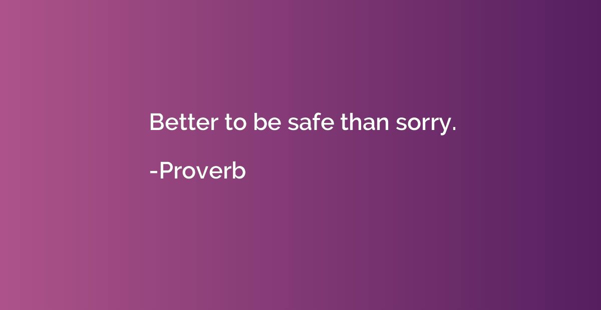 Better to be safe than sorry.