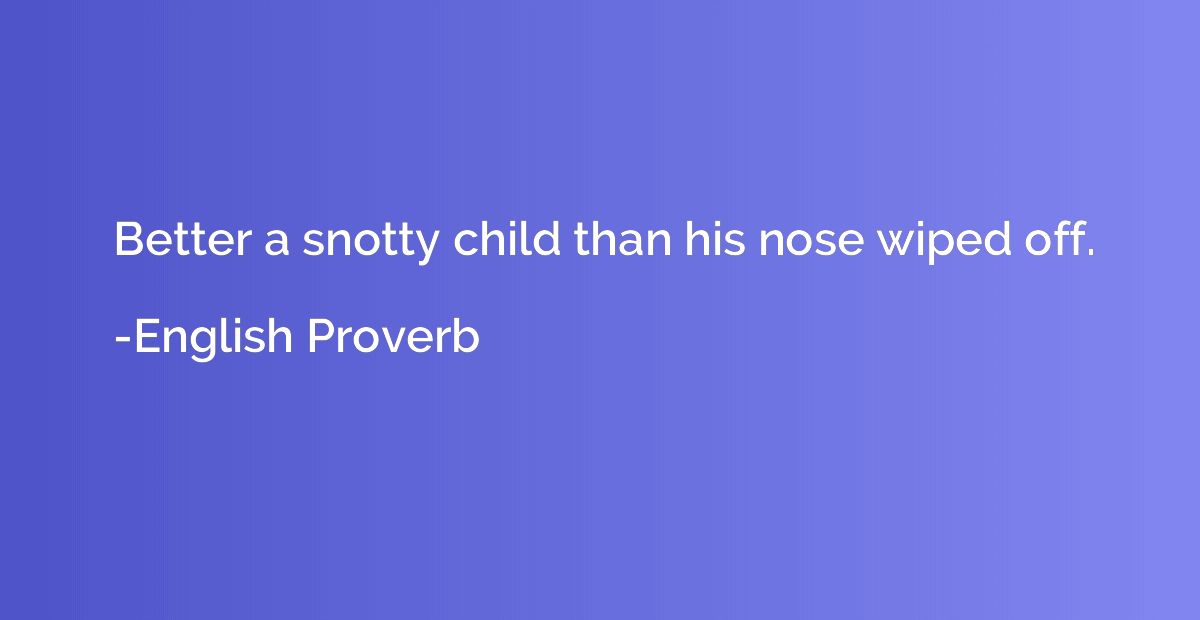 Better a snotty child than his nose wiped off.