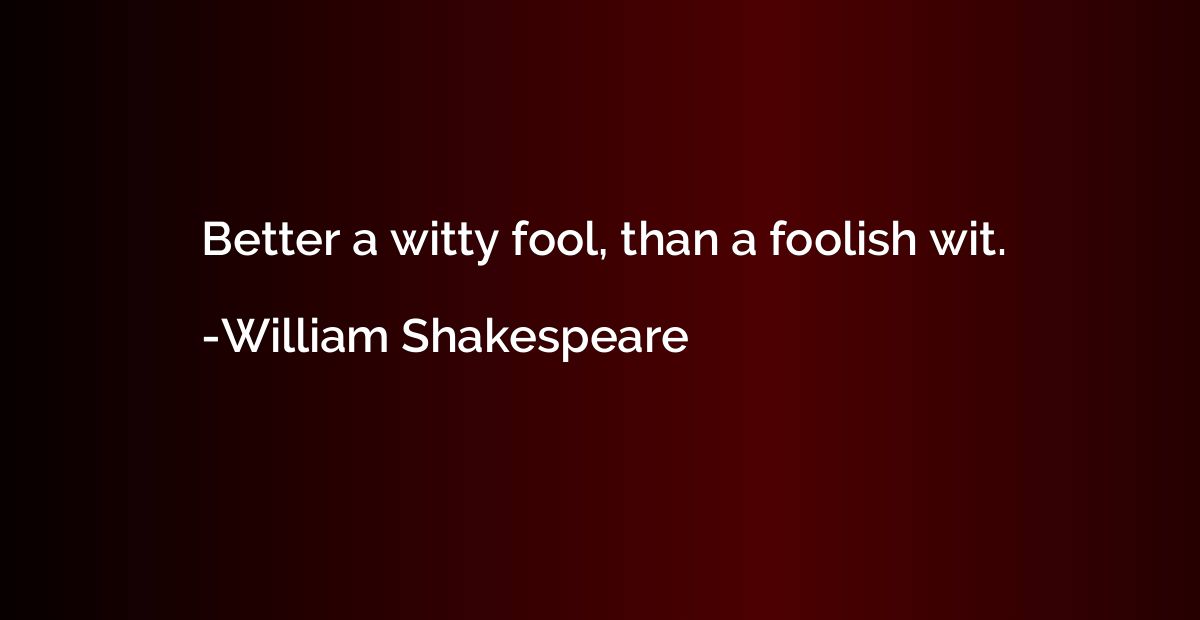 Better a witty fool, than a foolish wit.