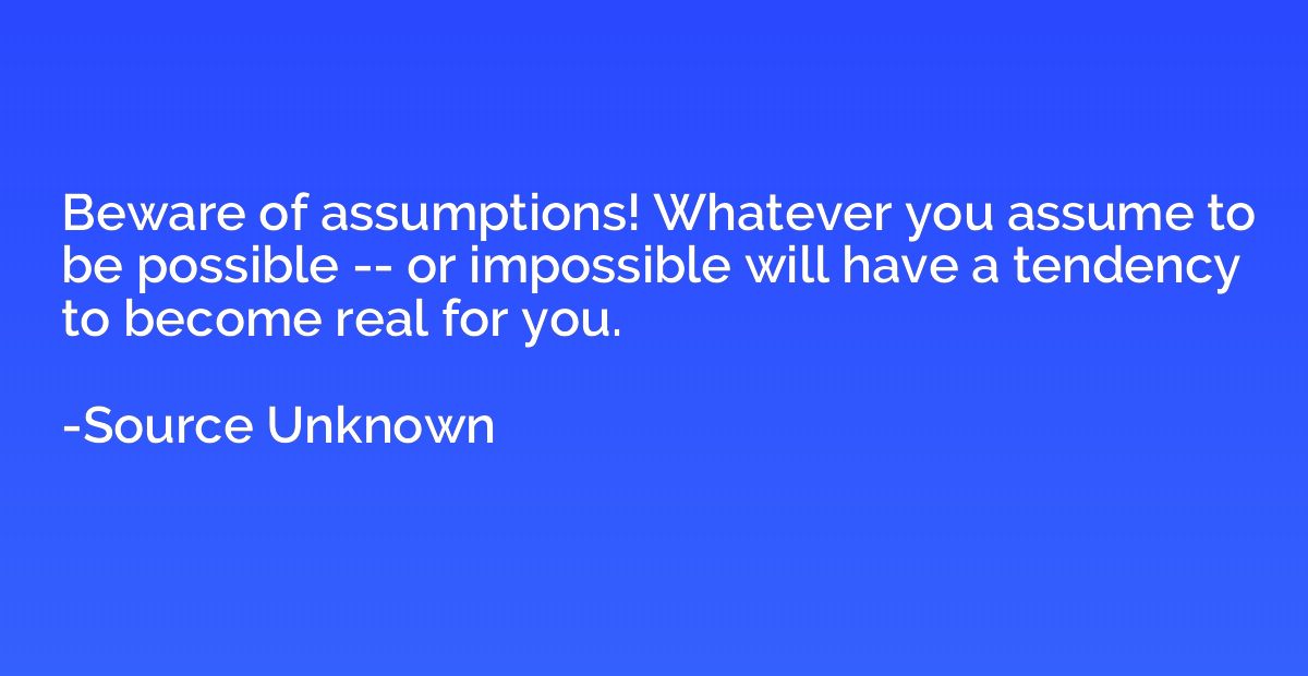 Beware of assumptions! Whatever you assume to be possible --