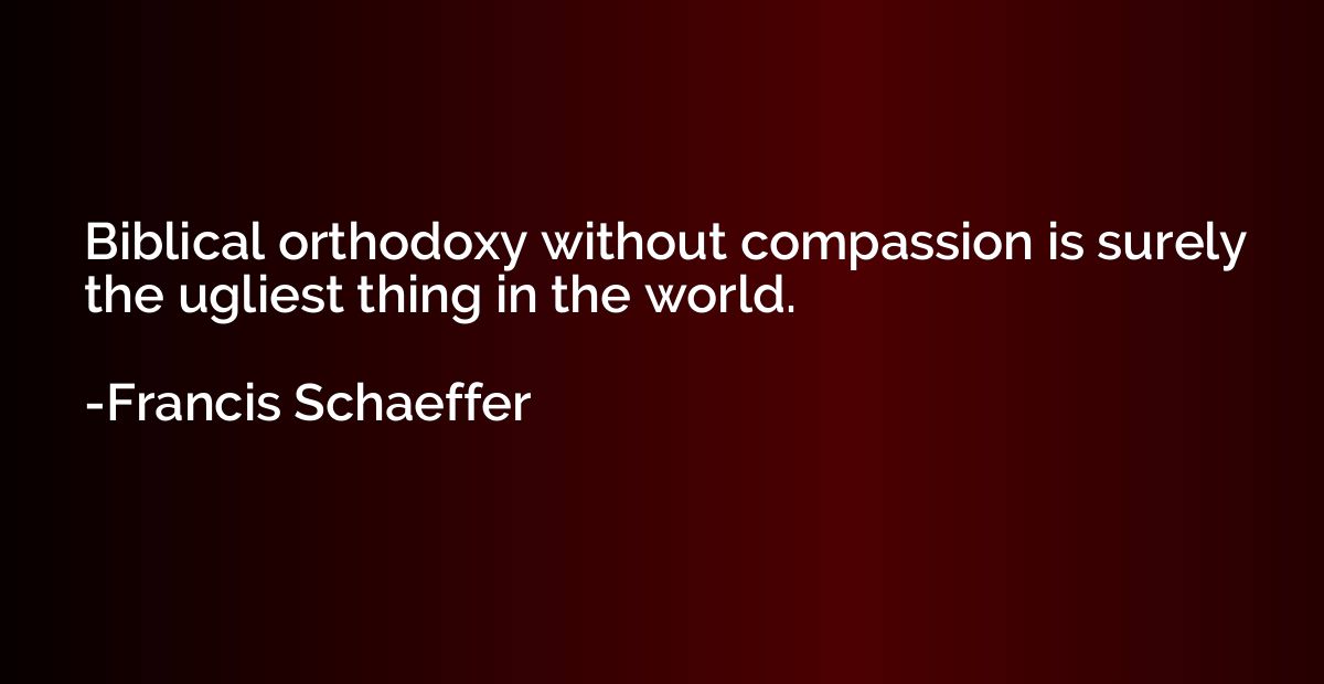 Biblical orthodoxy without compassion is surely the ugliest 