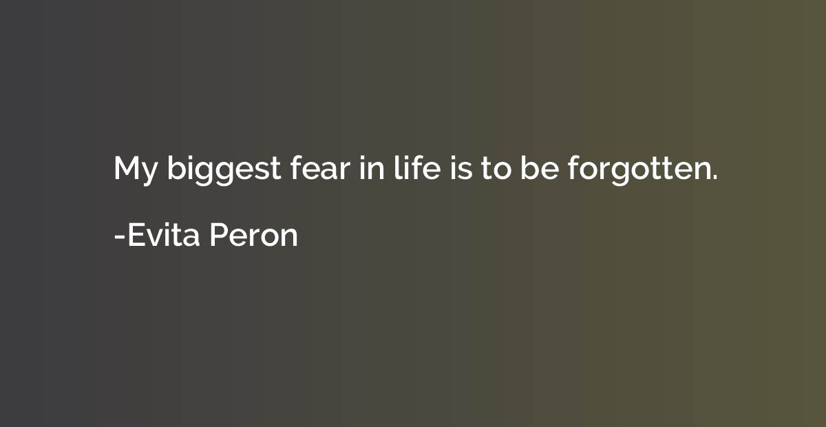 My biggest fear in life is to be forgotten.