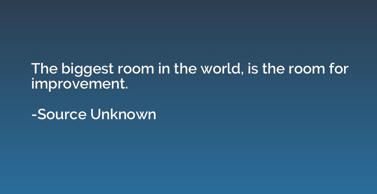 The biggest room in the world, is the room for improvement.