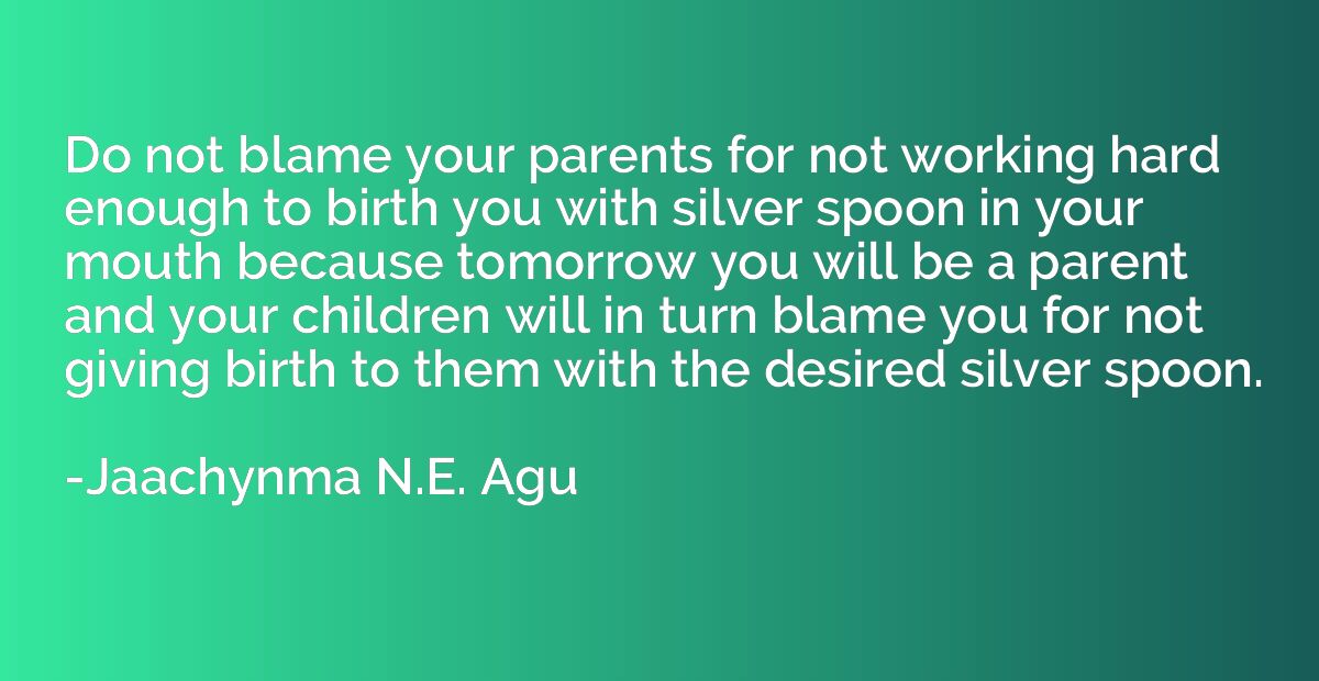 Do not blame your parents for not working hard enough to bir