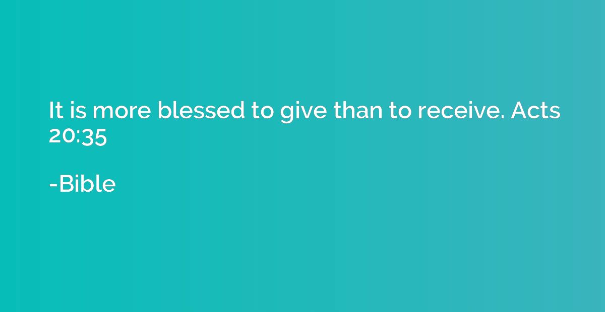 It is more blessed to give than to receive. Acts 20:35