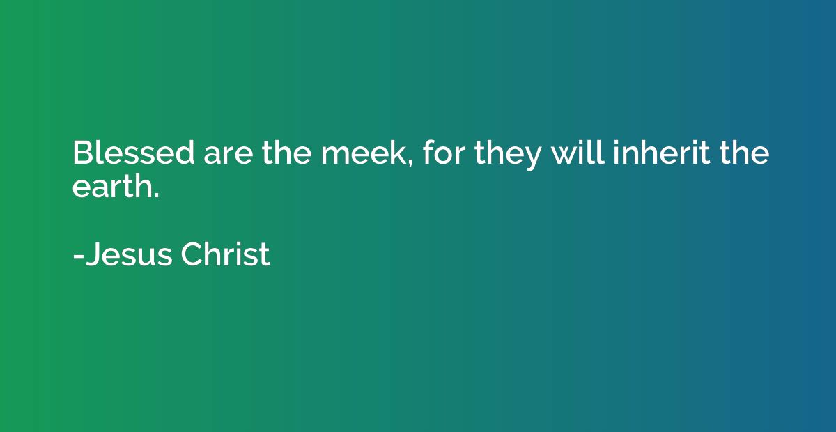 Blessed are the meek, for they will inherit the earth.