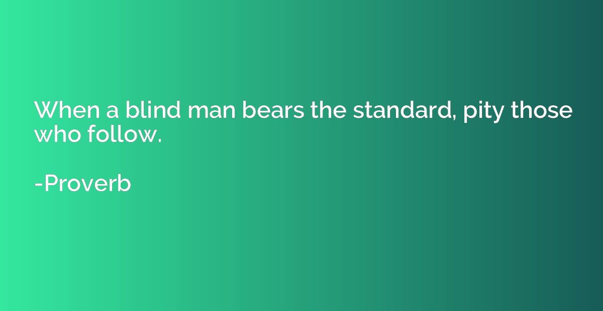 When a blind man bears the standard, pity those who follow.