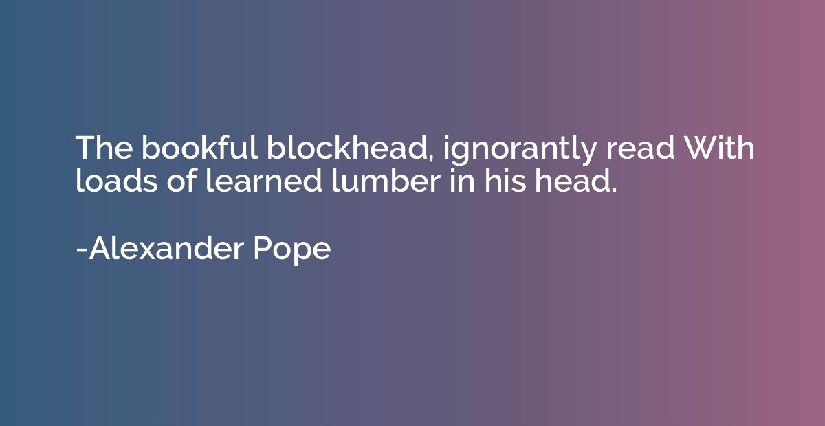 The bookful blockhead, ignorantly read With loads of learned