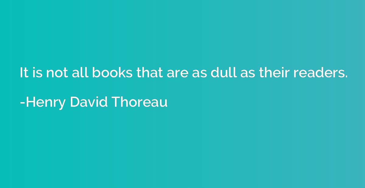 It is not all books that are as dull as their readers.