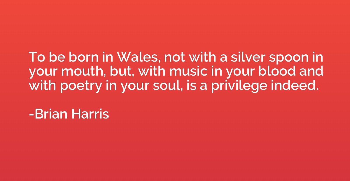 To be born in Wales, not with a silver spoon in your mouth, 