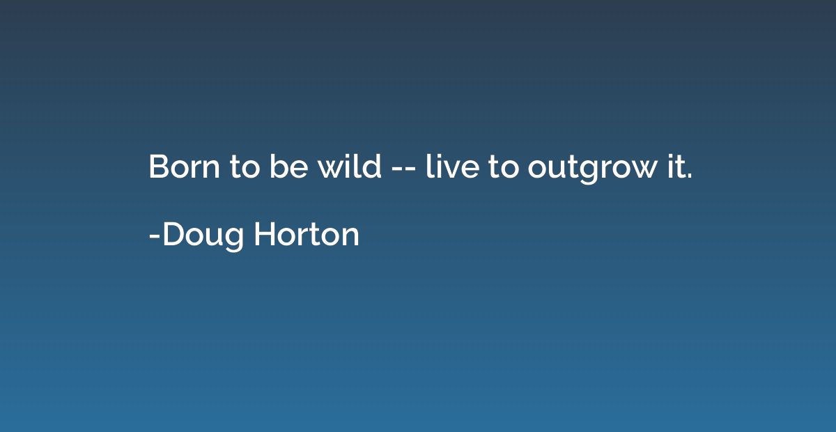 Born to be wild -- live to outgrow it.