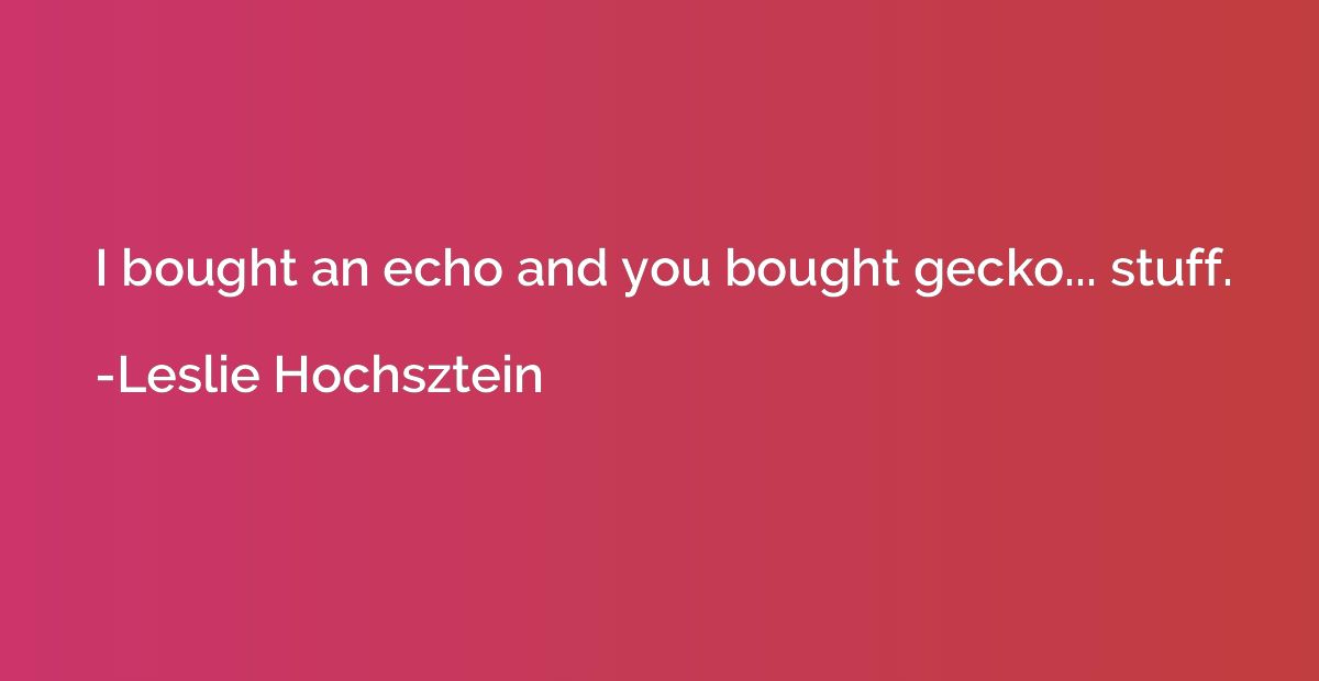 I bought an echo and you bought gecko... stuff.