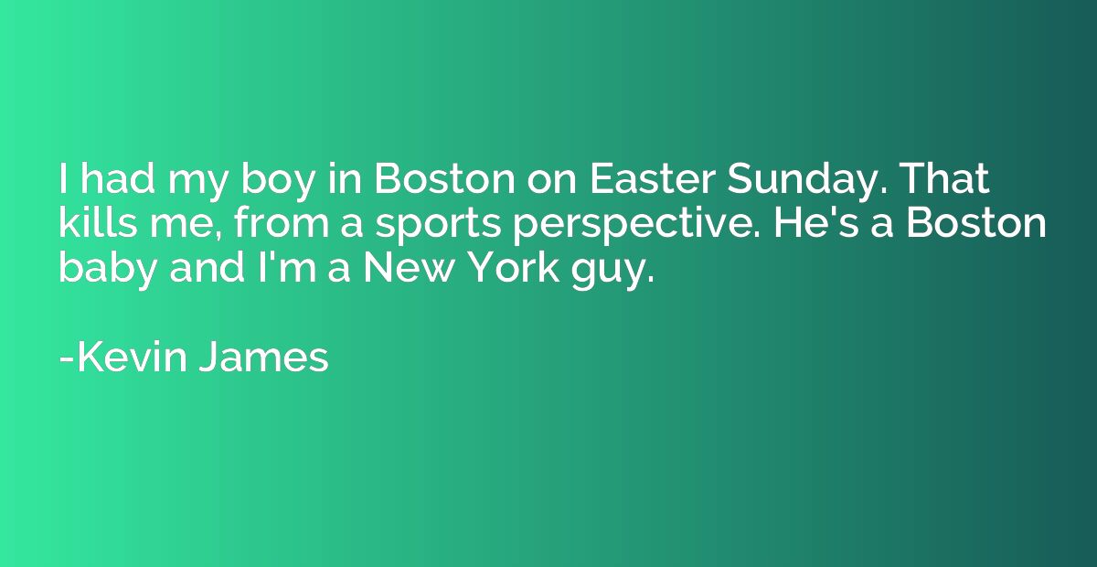 I had my boy in Boston on Easter Sunday. That kills me, from
