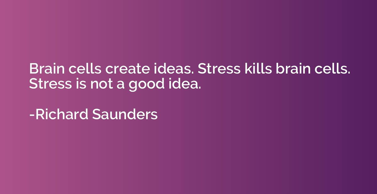 Brain cells create ideas. Stress kills brain cells. Stress i