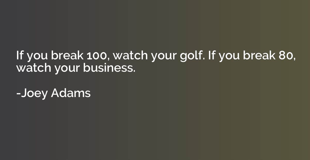 If you break 100, watch your golf. If you break 80, watch yo