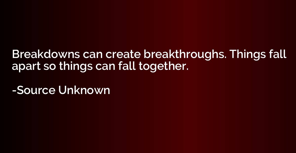 Breakdowns can create breakthroughs. Things fall apart so th