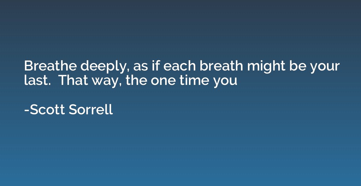 Breathe deeply, as if each breath might be your last.  That 
