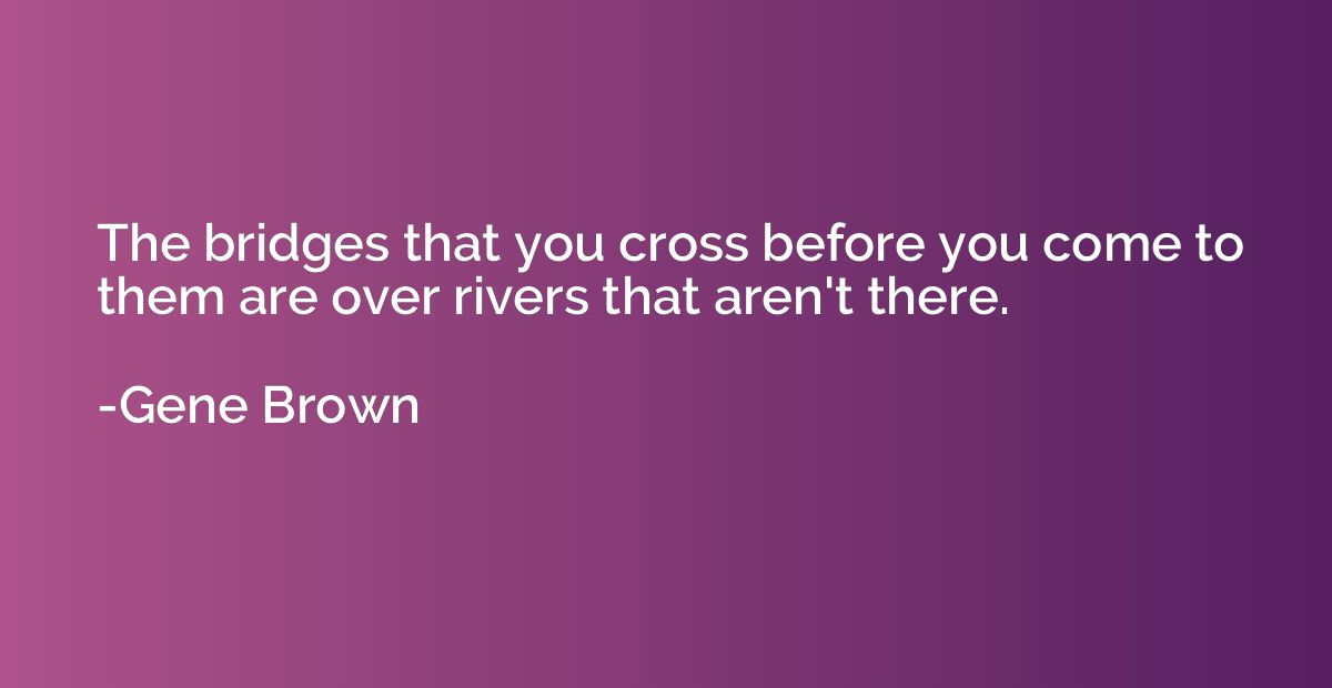 The bridges that you cross before you come to them are over 