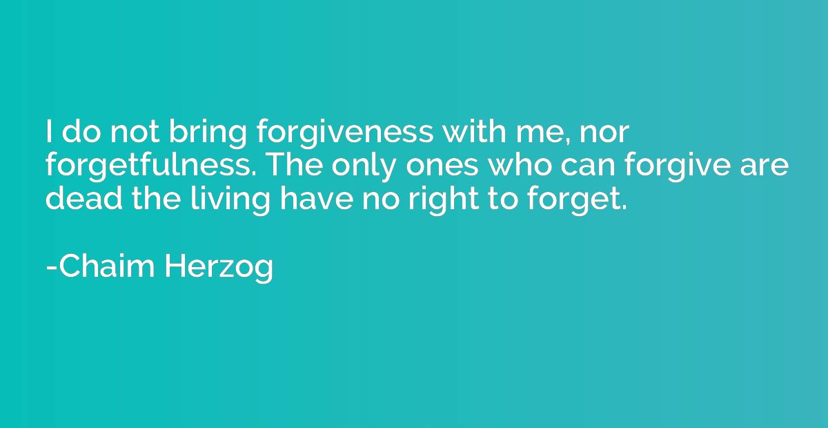 I do not bring forgiveness with me, nor forgetfulness. The o