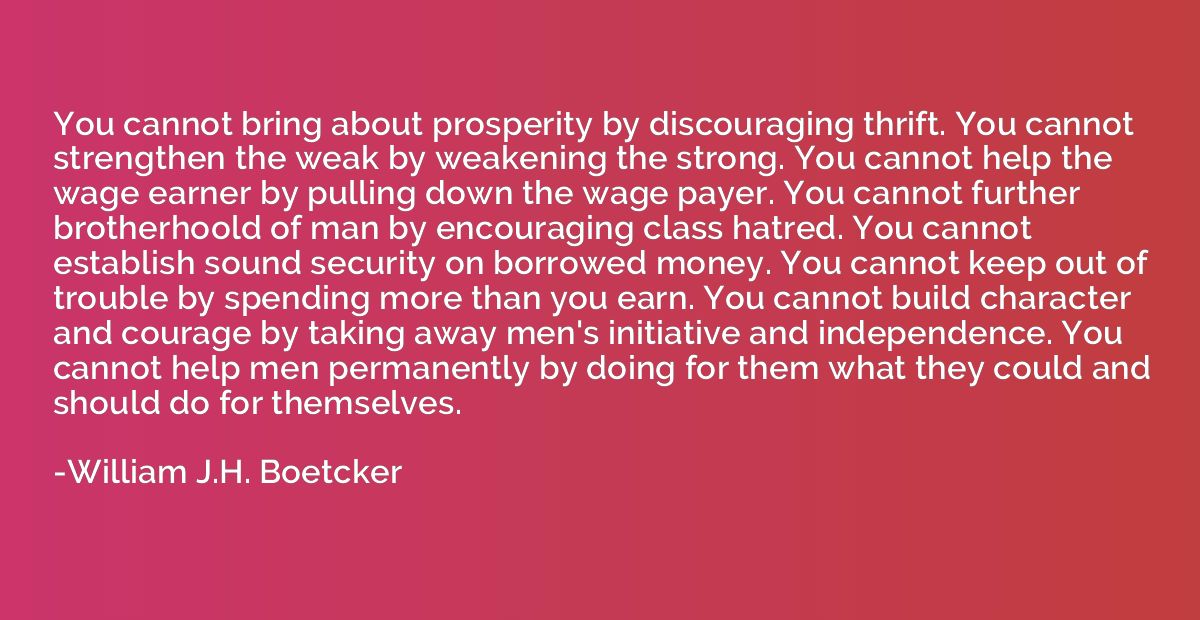 You cannot bring about prosperity by discouraging thrift. Yo