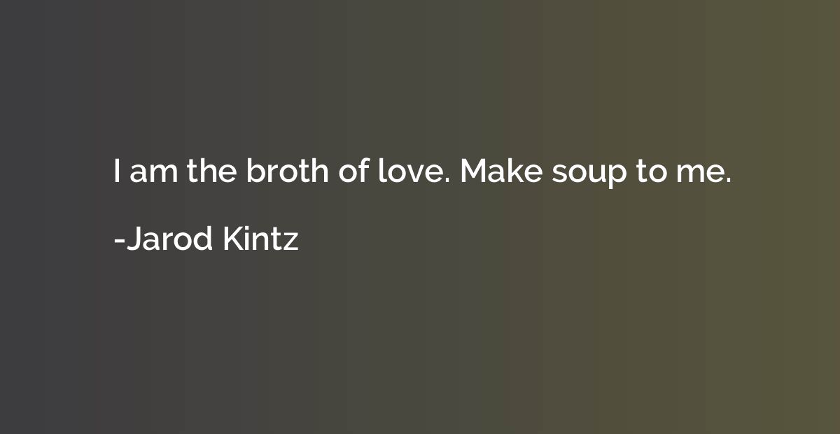 I am the broth of love. Make soup to me.