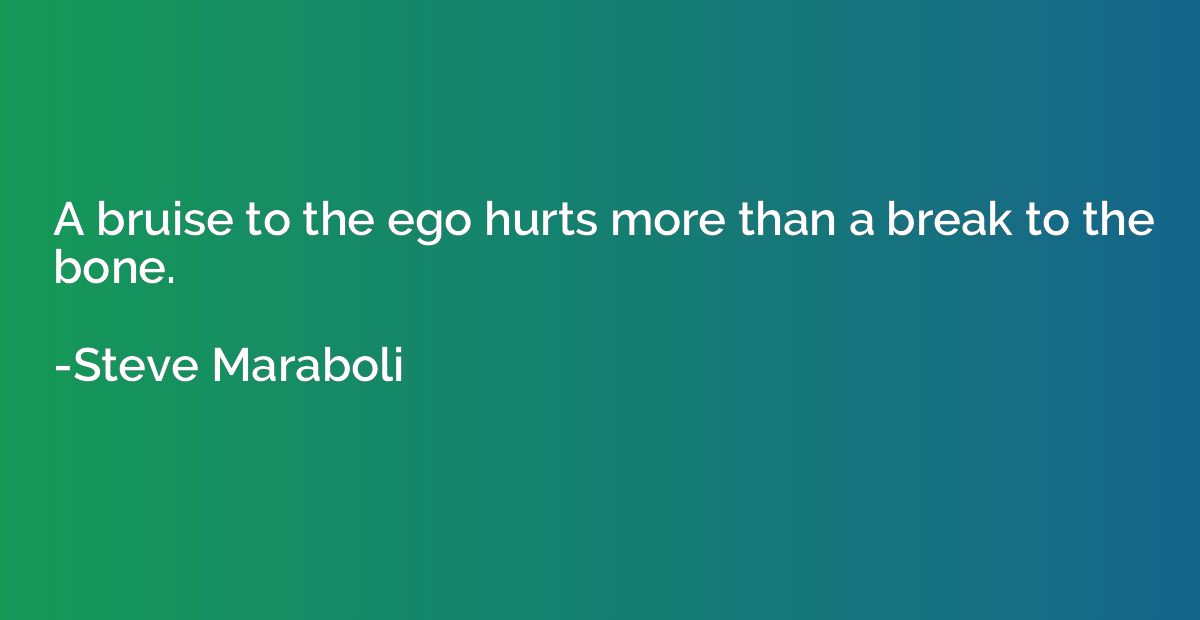 A bruise to the ego hurts more than a break to the bone.