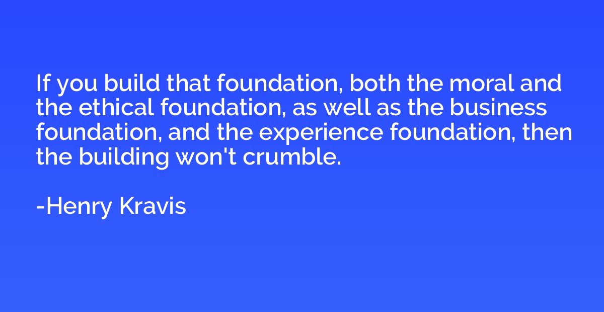 If you build that foundation, both the moral and the ethical
