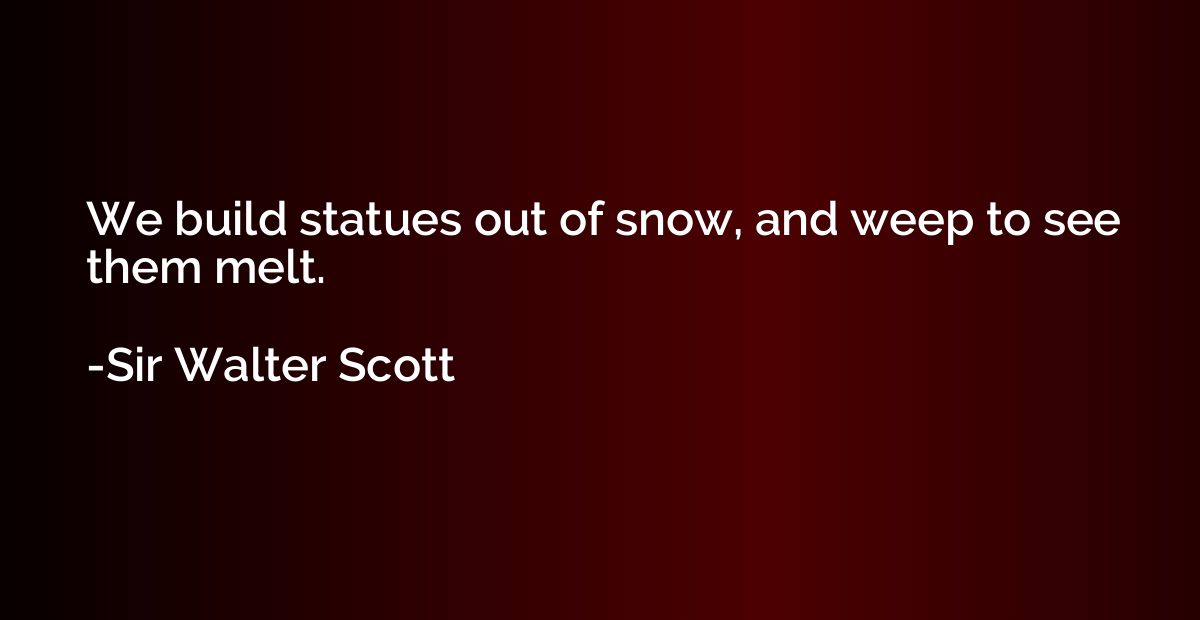 We build statues out of snow, and weep to see them melt.