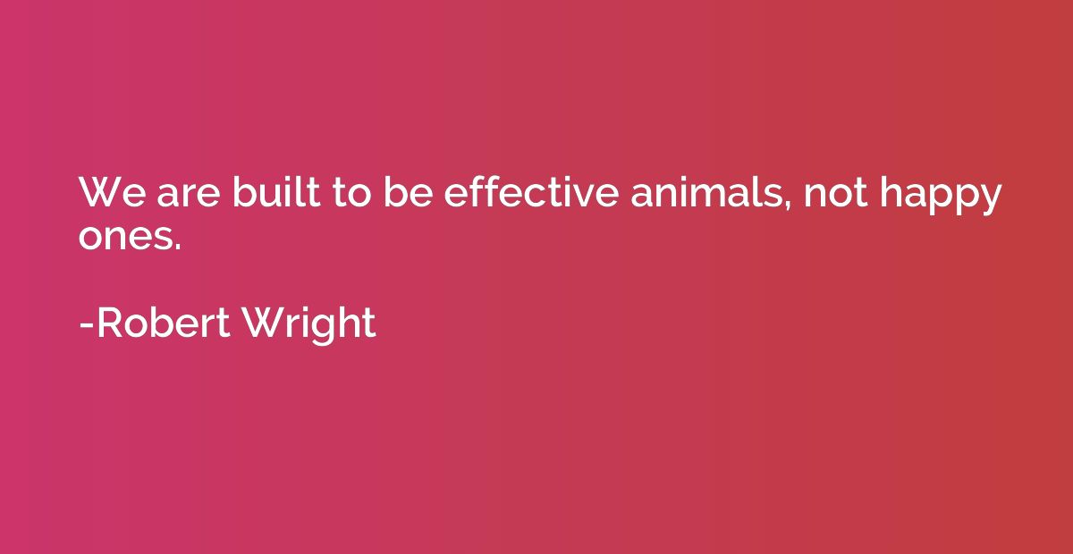 We are built to be effective animals, not happy ones.