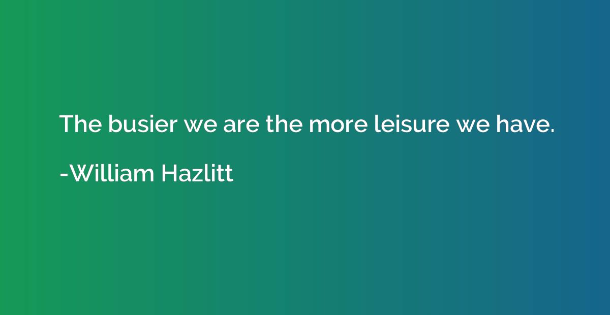 The busier we are the more leisure we have.