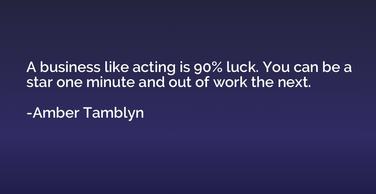 A business like acting is 90% luck. You can be a star one mi