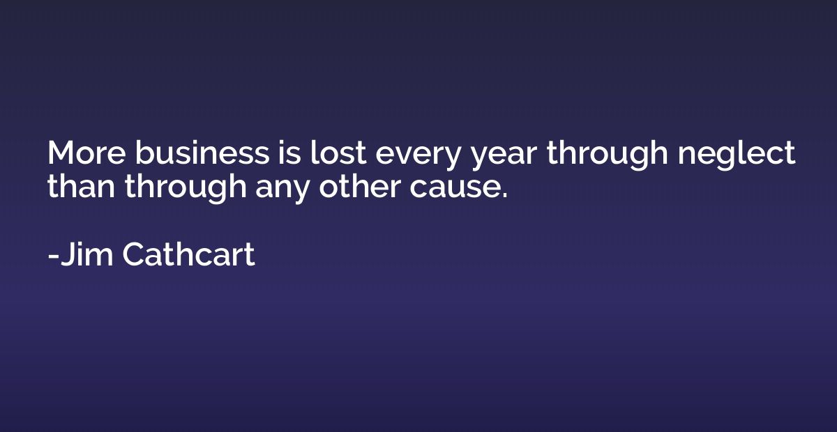 More business is lost every year through neglect than throug