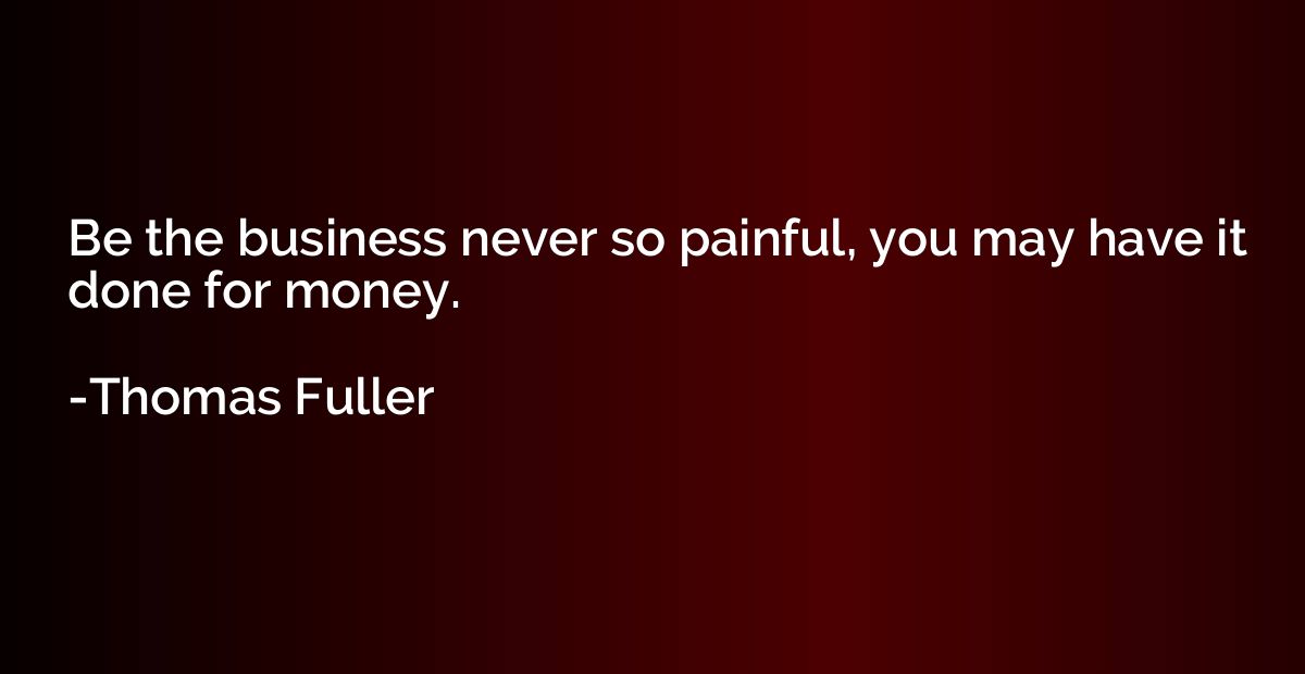 Be the business never so painful, you may have it done for m