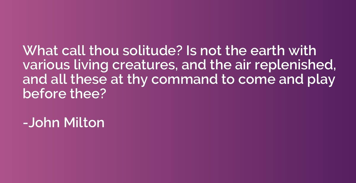 What call thou solitude? Is not the earth with various livin
