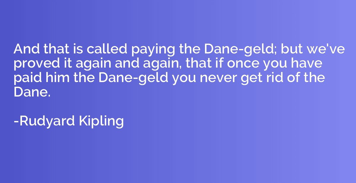 And that is called paying the Dane-geld; but we've proved it