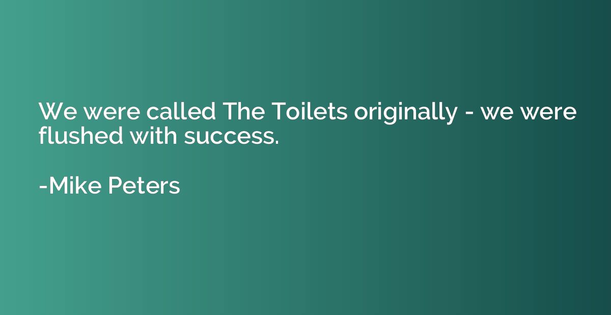 We were called The Toilets originally - we were flushed with