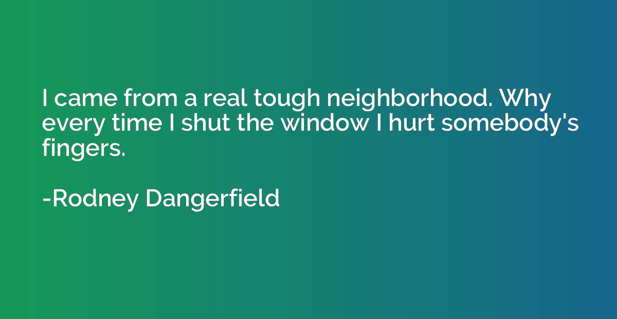 I came from a real tough neighborhood. Why every time I shut