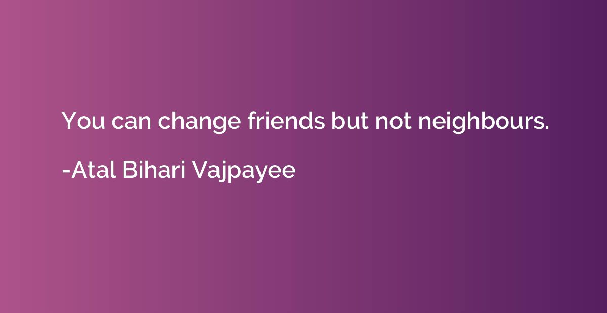 You can change friends but not neighbours.