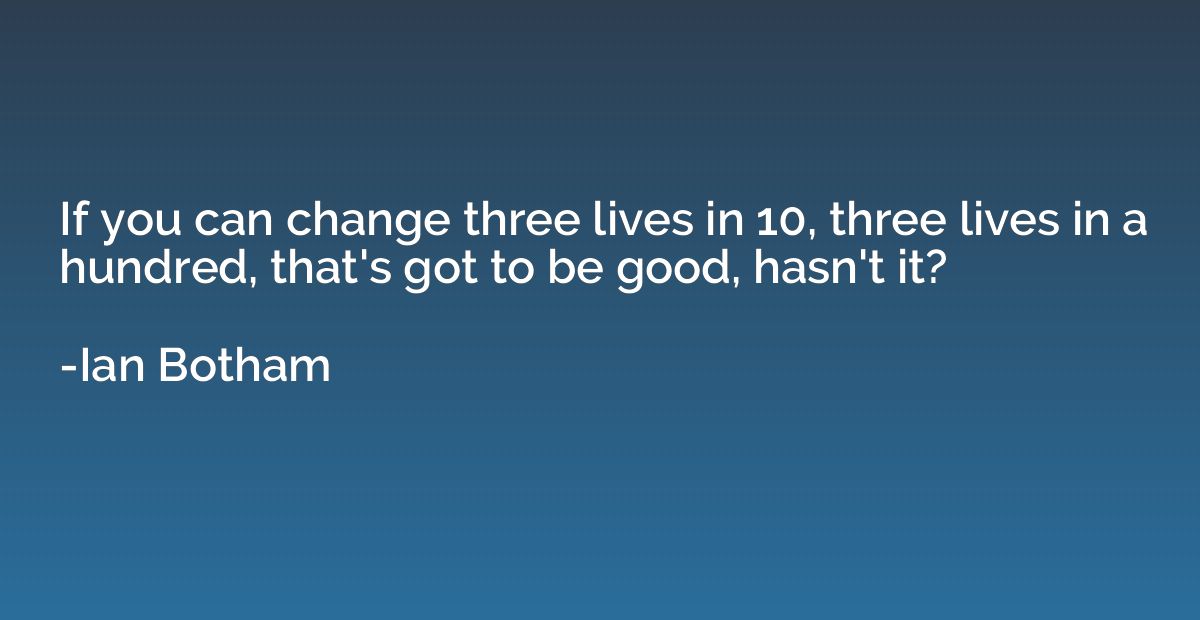 If you can change three lives in 10, three lives in a hundre