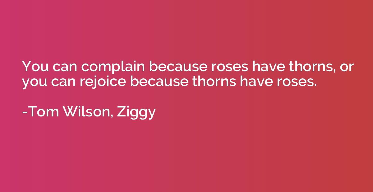 You can complain because roses have thorns, or you can rejoi