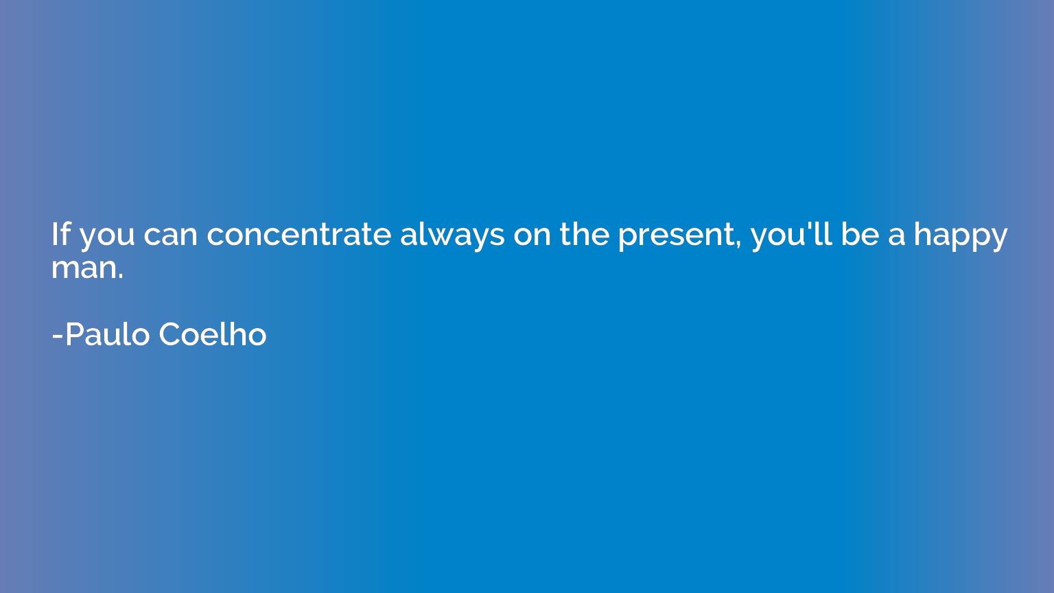 If you can concentrate always on the present, you'll be a ha