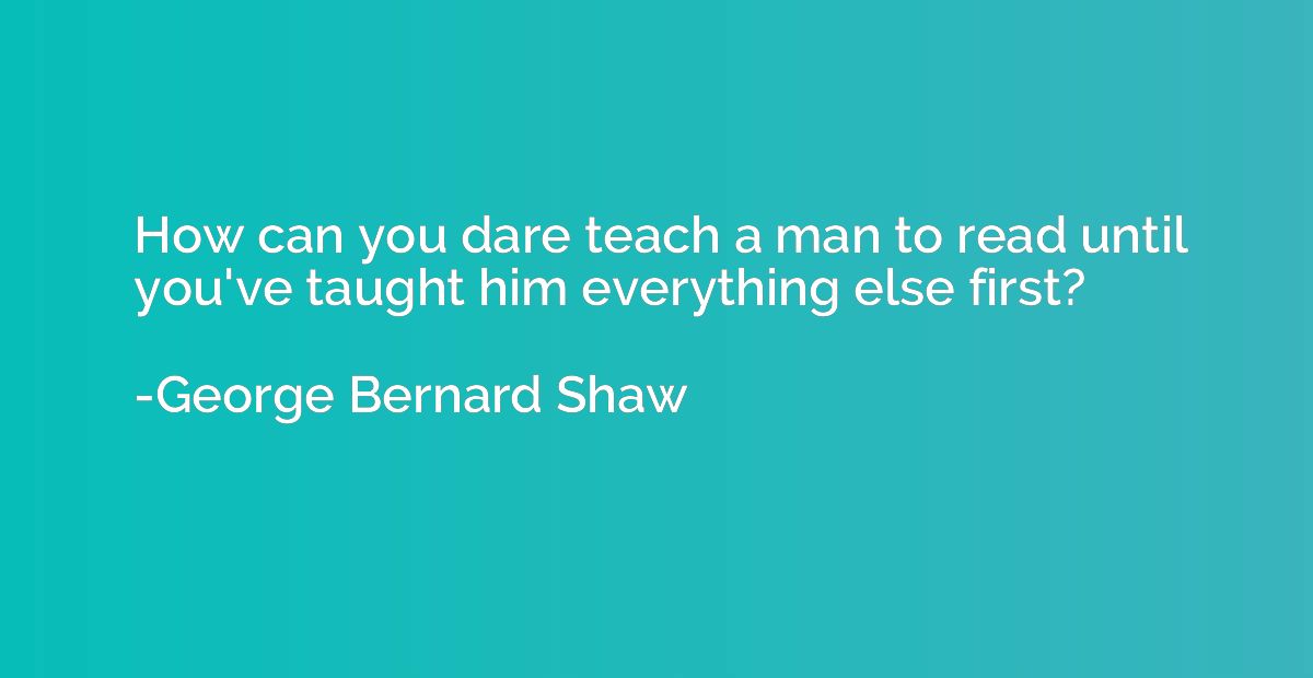 How can you dare teach a man to read until you've taught him