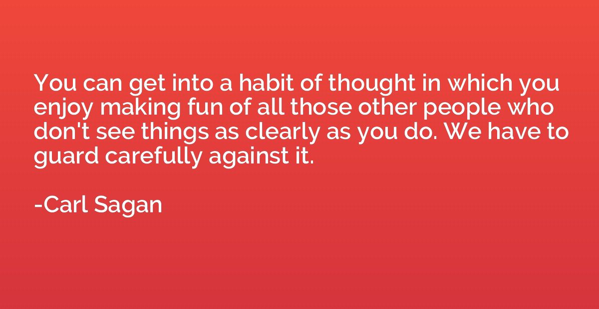 You can get into a habit of thought in which you enjoy makin