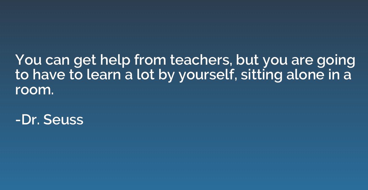 You can get help from teachers, but you are going to have to