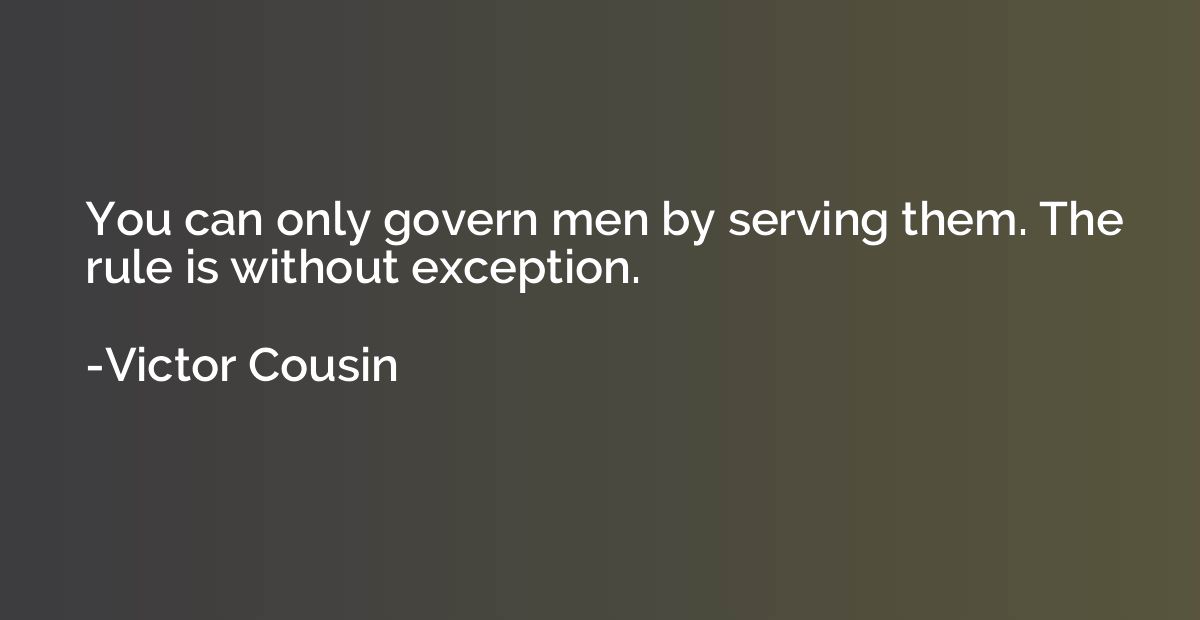 You can only govern men by serving them. The rule is without