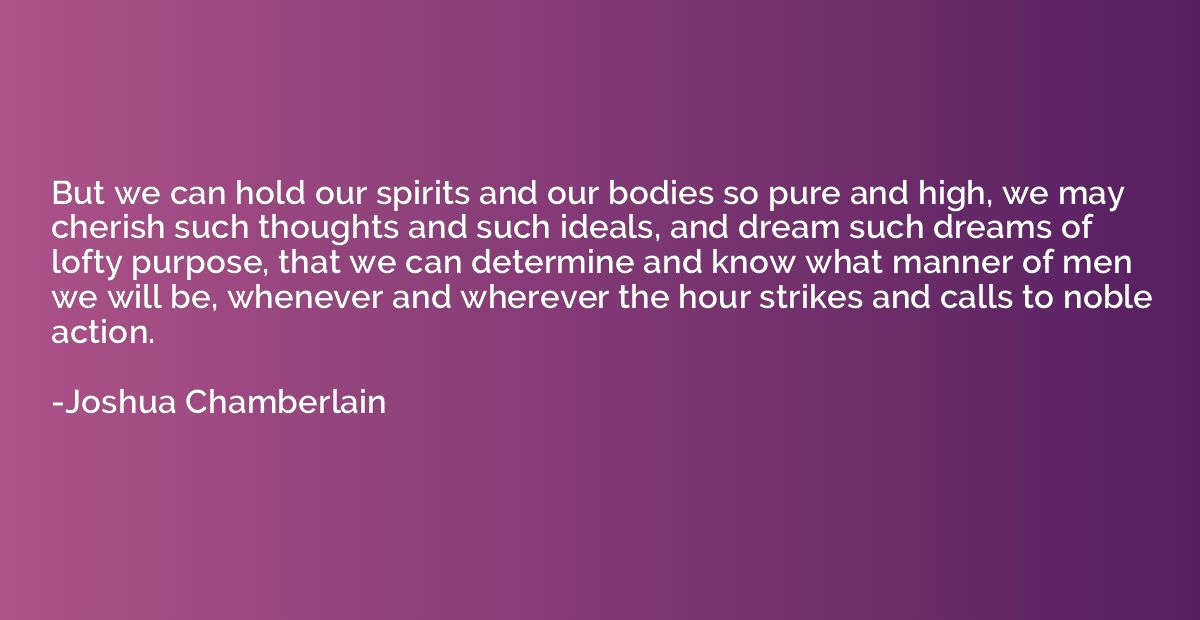 But we can hold our spirits and our bodies so pure and high,