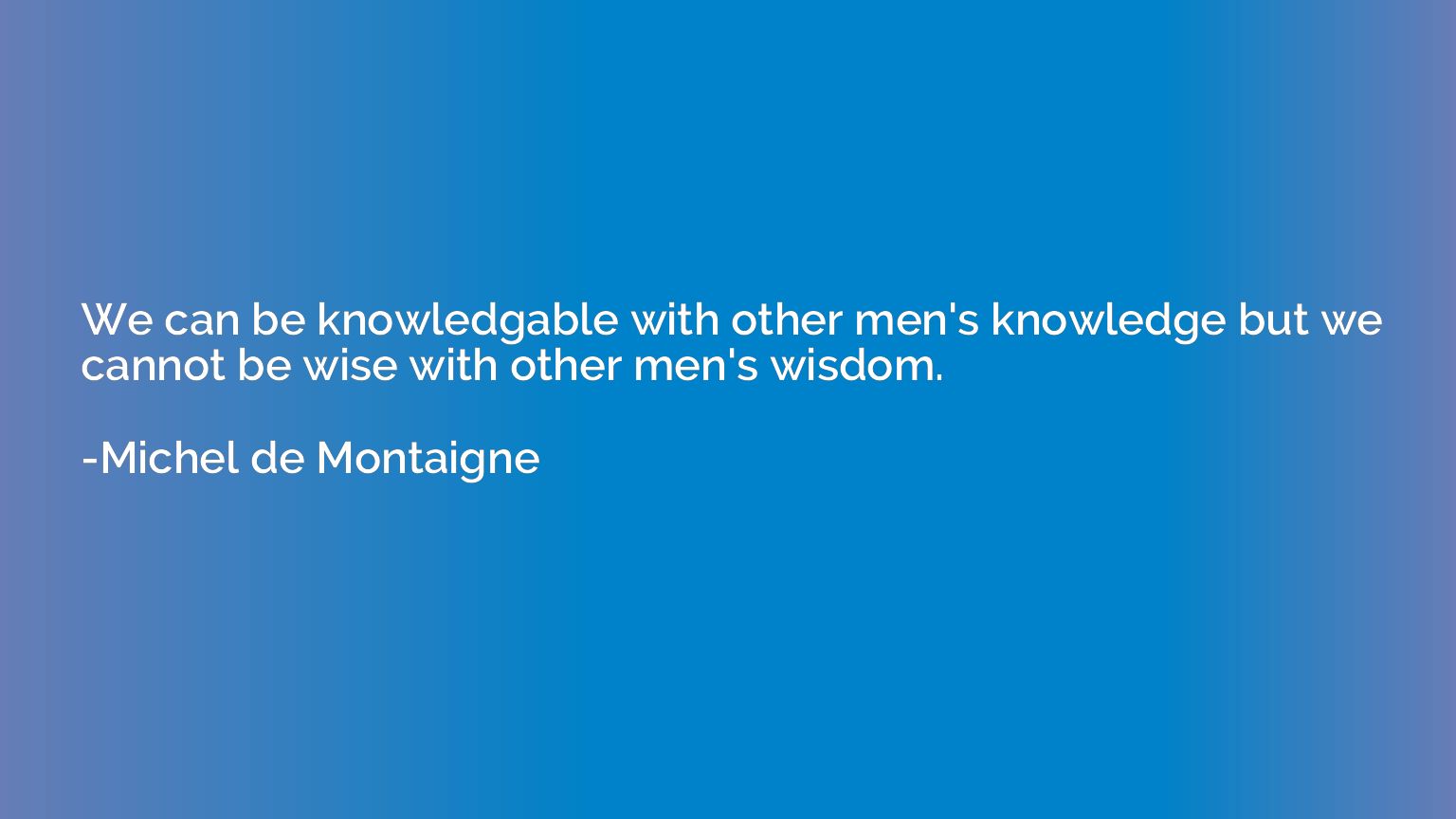 We can be knowledgable with other men's knowledge but we can