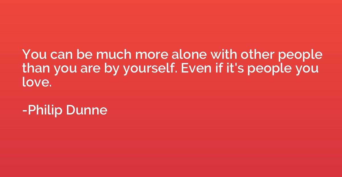 You can be much more alone with other people than you are by